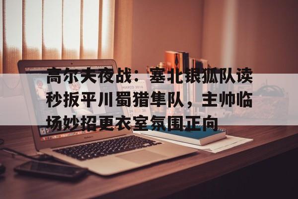 关于高尔夫夜战：塞北银狐队读秒扳平川蜀猎隼队，主帅临场妙招更衣室氛围正向的信息