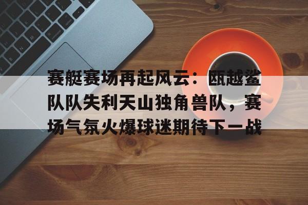 包含赛艇赛场再起风云：瓯越鲨队队失利天山独角兽队，赛场气氛火爆球迷期待下一战的词条-开云线上娱乐